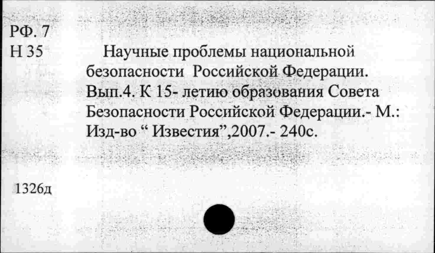 ﻿РФ. 7 Н35
Научные проблемы национальной безопасности Российской Федерации. Вып.4. К 15- летию образования Совета Безопасности Российской Федерации.- М.: Изд-во “ Известия”,2007.- 240с.
1326д